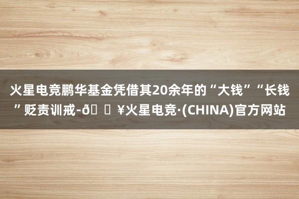 火星电竞鹏华基金凭借其20余年的“大钱”“长钱”贬责训戒-🔥火星电竞·(CHINA)官方网站