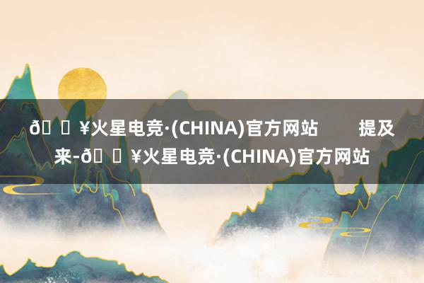 🔥火星电竞·(CHINA)官方网站        提及来-🔥火星电竞·(CHINA)官方网站