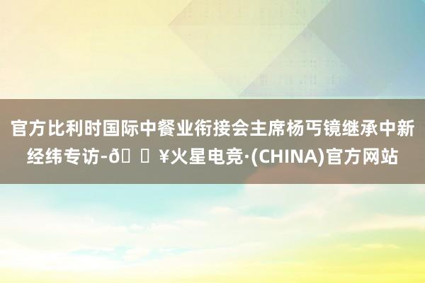 官方比利时国际中餐业衔接会主席杨丐镜继承中新经纬专访-🔥火星电竞·(CHINA)官方网站