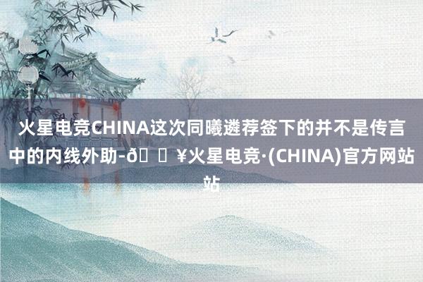 火星电竞CHINA这次同曦遴荐签下的并不是传言中的内线外助-🔥火星电竞·(CHINA)官方网站