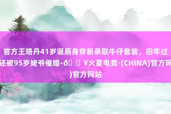 官方王珞丹41岁诞辰身穿新录取牛仔套装，旧年过年还被95岁姥爷催婚-🔥火星电竞·(CHINA)官方网站