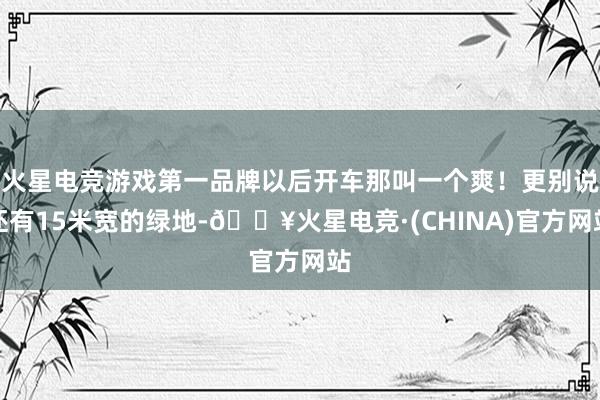 火星电竞游戏第一品牌以后开车那叫一个爽！更别说还有15米宽的绿地-🔥火星电竞·(CHINA)官方网站