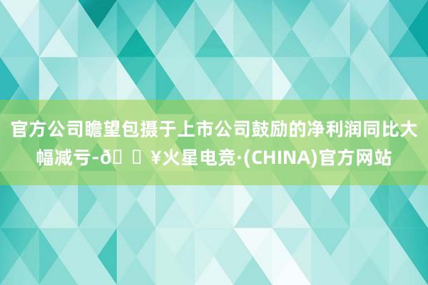 官方公司瞻望包摄于上市公司鼓励的净利润同比大幅减亏-🔥火星电竞·(CHINA)官方网站