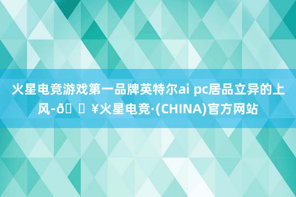 火星电竞游戏第一品牌英特尔ai pc居品立异的上风-🔥火星电竞·(CHINA)官方网站