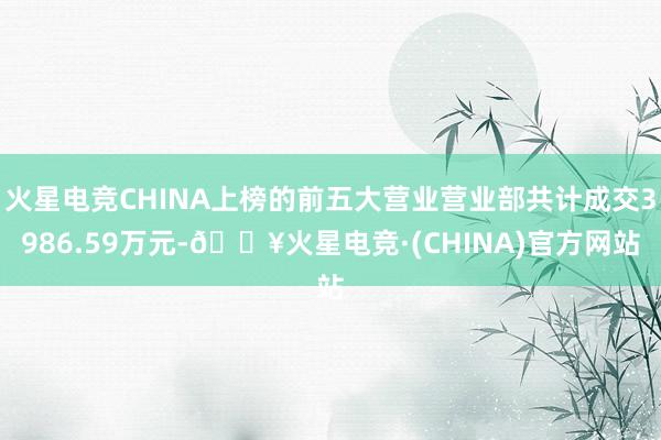 火星电竞CHINA上榜的前五大营业营业部共计成交3986.59万元-🔥火星电竞·(CHINA)官方网站