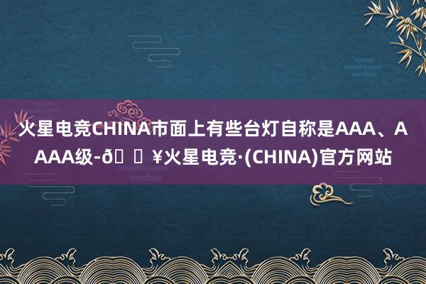 火星电竞CHINA市面上有些台灯自称是AAA、AAAA级-🔥火星电竞·(CHINA)官方网站