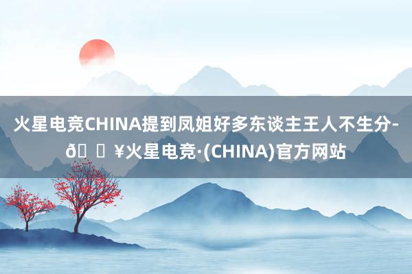 火星电竞CHINA提到凤姐好多东谈主王人不生分-🔥火星电竞·(CHINA)官方网站