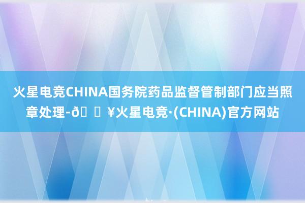 火星电竞CHINA国务院药品监督管制部门应当照章处理-🔥火星电竞·(CHINA)官方网站