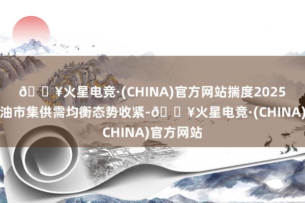 🔥火星电竞·(CHINA)官方网站揣度2025年海外原油市集供需均衡态势收紧-🔥火星电竞·(CHINA)官方网站