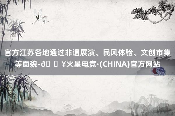 官方江苏各地通过非遗展演、民风体验、文创市集等面貌-🔥火星电竞·(CHINA)官方网站