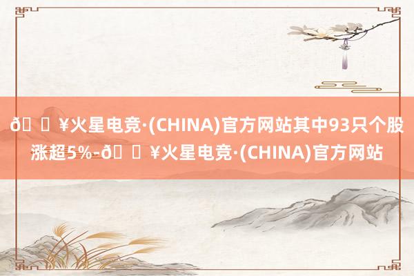 🔥火星电竞·(CHINA)官方网站其中93只个股涨超5%-🔥火星电竞·(CHINA)官方网站