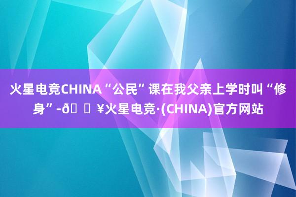 火星电竞CHINA“公民”课在我父亲上学时叫“修身”-🔥火星电竞·(CHINA)官方网站