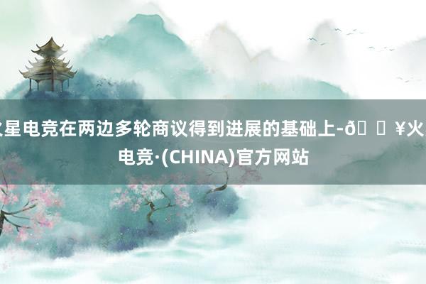 火星电竞在两边多轮商议得到进展的基础上-🔥火星电竞·(CHINA)官方网站