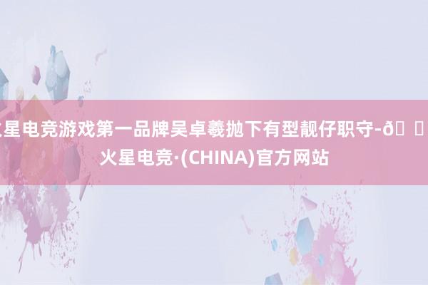 火星电竞游戏第一品牌吴卓羲抛下有型靓仔职守-🔥火星电竞·(CHINA)官方网站