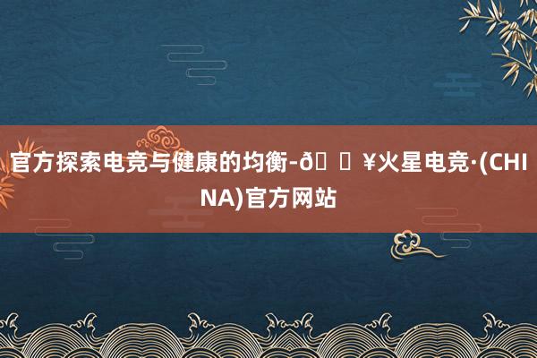 官方探索电竞与健康的均衡-🔥火星电竞·(CHINA)官方网站