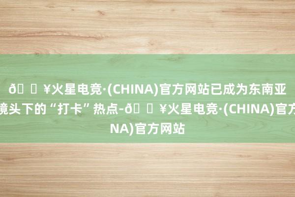 🔥火星电竞·(CHINA)官方网站已成为东南亚游客镜头下的“打卡”热点-🔥火星电竞·(CHINA)官方网站