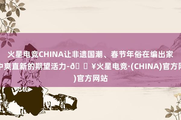 火星电竞CHINA让非遗国潮、春节年俗在编出家展中爽直新的期望活力-🔥火星电竞·(CHINA)官方网站