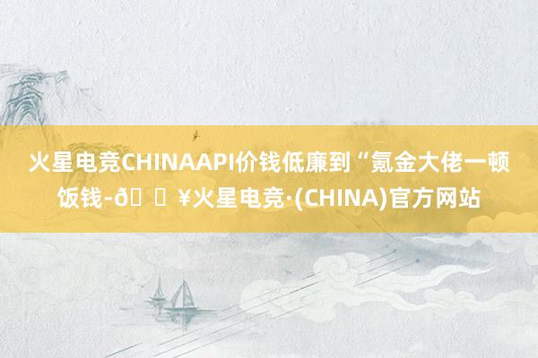 火星电竞CHINAAPI价钱低廉到“氪金大佬一顿饭钱-🔥火星电竞·(CHINA)官方网站