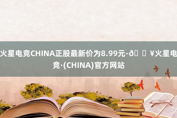 火星电竞CHINA正股最新价为8.99元-🔥火星电竞·(CHINA)官方网站