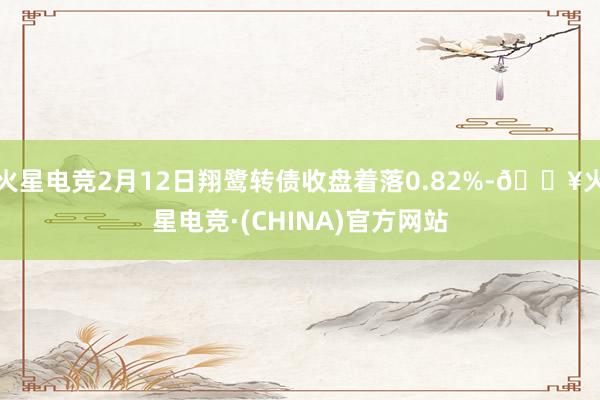 火星电竞2月12日翔鹭转债收盘着落0.82%-🔥火星电竞·(CHINA)官方网站