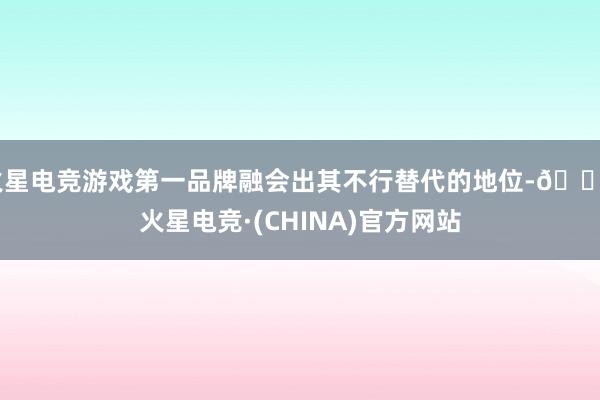 火星电竞游戏第一品牌融会出其不行替代的地位-🔥火星电竞·(CHINA)官方网站