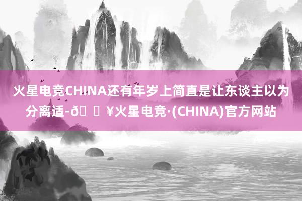 火星电竞CHINA还有年岁上简直是让东谈主以为分离适-🔥火星电竞·(CHINA)官方网站