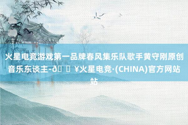 火星电竞游戏第一品牌春风集乐队歌手黄守刚原创音乐东谈主-🔥火星电竞·(CHINA)官方网站