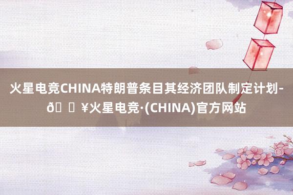 火星电竞CHINA特朗普条目其经济团队制定计划-🔥火星电竞·(CHINA)官方网站