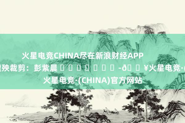 火星电竞CHINA尽在新浪财经APP            						遭殃裁剪：彭紫晨 							-🔥火星电竞·(CHINA)官方网站