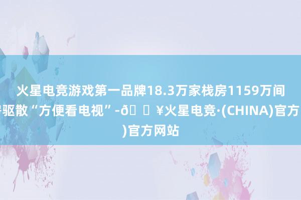 火星电竞游戏第一品牌18.3万家栈房1159万间客房驱散“方便看电视”-🔥火星电竞·(CHINA)官方网站