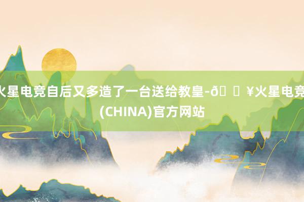 火星电竞自后又多造了一台送给教皇-🔥火星电竞·(CHINA)官方网站