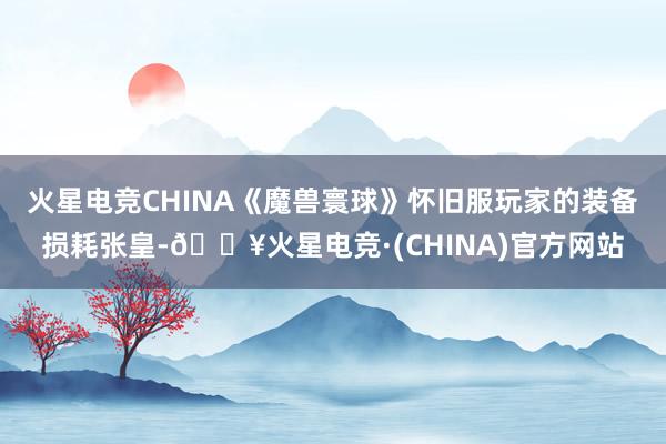 火星电竞CHINA《魔兽寰球》怀旧服玩家的装备损耗张皇-🔥火星电竞·(CHINA)官方网站